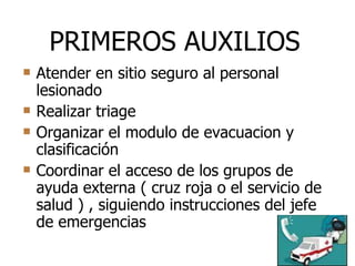 Atender en sitio seguro al personal lesionado Realizar triage Organizar el modulo de evacuacion y clasificación Coordinar el acceso de los grupos de ayuda externa ( cruz roja o el servicio de salud ) , siguiendo instrucciones del jefe de emergencias PRIMEROS AUXILIOS 