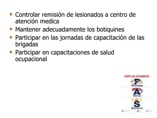 Controlar remisión de lesionados a centro de atención medica  Mantener adecuadamente los botiquines Participar en las jornadas de capacitación de las brigadas Participar en capacitaciones de salud ocupacional  
