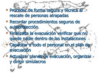 Proceder de forma segura y técnica al rescate de personas atrapadas Recordar procedimientos seguros de autoprotección  Finalizada la evacuación verificar que no quede nadie dentro de las instalaciones Capacitar a todo el personal en el plan de evacuación Actualizar planes de evacuación, organizar y dirigir simulacros 