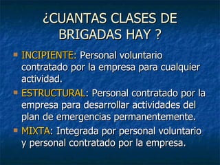 ¿CUANTAS CLASES DE BRIGADAS HAY ? INCIPIENTE:  Personal voluntario contratado por la empresa para cualquier actividad. ESTRUCTURAL : Personal contratado por la empresa para desarrollar actividades del plan de emergencias permanentemente. MIXTA : Integrada por personal voluntario y personal contratado por la empresa. 