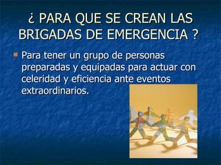 ¿ PARA QUE SE CREAN LAS BRIGADAS DE EMERGENCIA ?  Para tener un grupo de personas preparadas y equipadas para actuar con celeridad y eficiencia ante eventos extraordinarios.  