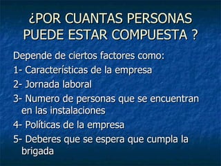 ¿POR CUANTAS PERSONAS PUEDE ESTAR COMPUESTA ? Depende de ciertos factores como: 1- Características de la empresa 2- Jornada laboral 3- Numero de personas que se encuentran en las instalaciones 4- Políticas de la empresa 5- Deberes que se espera que cumpla la brigada 