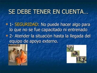 SE DEBE TENER EN CUENTA… 1-  SEGURIDAD : No puede hacer algo para lo que no se fue capacitado ni entrenado 2- Atender la situación hasta la llegada del equipo de apoyo externo.  