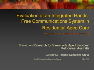 Evaluation of an Integrated Hands-
  Free Communications System in
            Residential Aged Care


 Based on Research for Samarinda Aged Services,
                           Melbourne, Australia

                         David Brous - Impact Consulting Group
          IFA 11th Global Conference on Ageing          May 2012
 