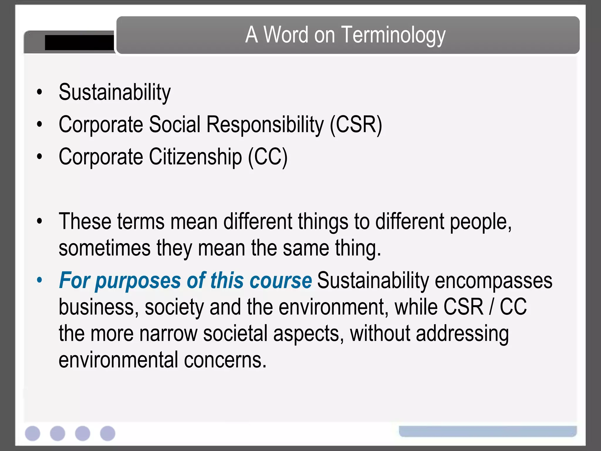 Society The Corporation and Its Stakeholders People for the Ethical Treatment of Animals Corporate Citizenship The Social Responsibility of Business The Shareholder Primacy Norm CSR, Citizenship and Sustainability Reporting Responsible Investing The Community and the Corporation Taxation and Corporate Citizenship Corporate Philanthropy Programs Employees and the Corporation Managing a Diverse Workforce Environment A Balanced Look at Climate Change Non-anthropogenic Causes of Climate Change Sulfates, Urban Warming and Permafrost Conventional Energy The Kyoto Protocol Green Building Green Information Technology Transportation, Electric Vehicles and the Environment Geo-Engineering Carbon Capture and Storage Renewable Energy Solid, Toxic and Hazardous Waste Forests, Paper and Carbon Sinks Life Cycle Analysis Green Chemistry Water Use and Management Water Pollution Management Systems Course Map – Topics Covered in Course 
