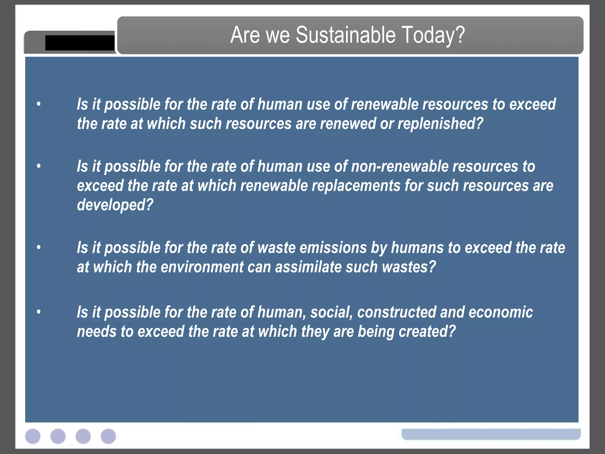Is it possible for the rate of human use of renewable resources to exceed the rate at which such resources are renewed or replenished?  Is it possible for the rate of human use of non-renewable resources to exceed the rate at which renewable replacements for such resources are developed?  Is it possible for the rate of waste emissions by humans to exceed the rate at which the environment can assimilate such wastes? Is it possible for the rate of human, social, constructed and economic needs to exceed the rate at which they are being created? Are we Sustainable Today? 