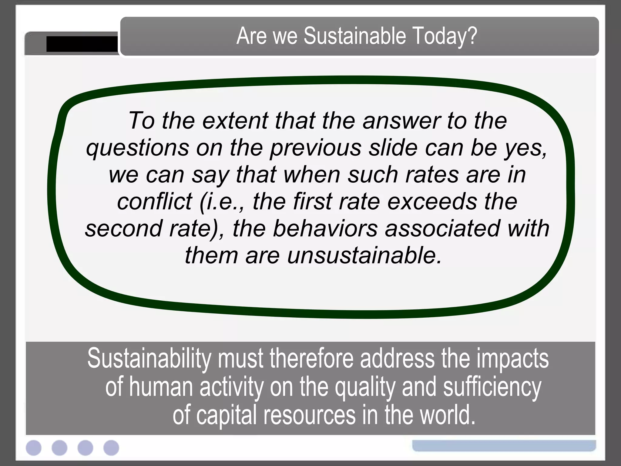 To the extent that the answer to the questions on the previous slide can be yes, we can say that when such rates are in conflict (i.e., the first rate exceeds the second rate), the behaviors associated with them are unsustainable.   Are we Sustainable Today? Sustainability must therefore address the impacts of human activity on the quality and sufficiency of capital resources in the world. 