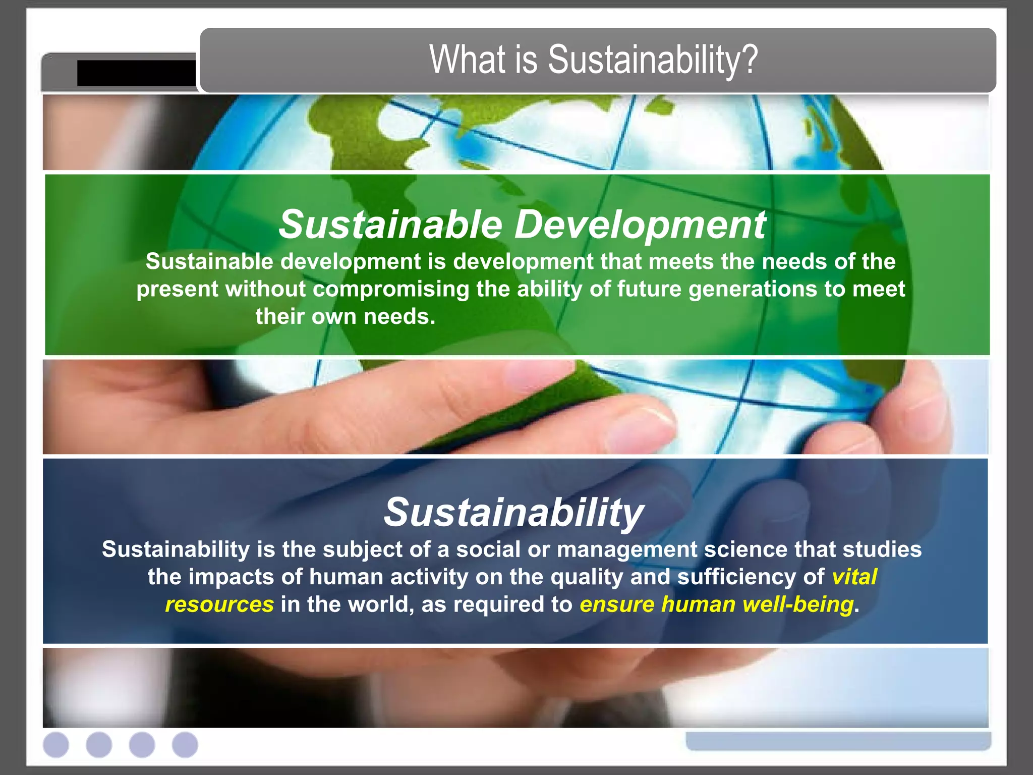 Sustainability Sustainability is the subject of a social or management science that studies the impacts of human activity on the quality and sufficiency of  vital resources  in the world, as required to  ensure human well-being . What is Sustainability? Sustainable Development Sustainable development is development that meets the needs of the present without compromising the ability of future generations to meet their own needs.   