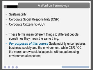 Society The Corporation and Its Stakeholders People for the Ethical Treatment of Animals Corporate Citizenship The Social Responsibility of Business The Shareholder Primacy Norm CSR, Citizenship and Sustainability Reporting Responsible Investing The Community and the Corporation Taxation and Corporate Citizenship Corporate Philanthropy Programs Employees and the Corporation Managing a Diverse Workforce Environment A Balanced Look at Climate Change Non-anthropogenic Causes of Climate Change Sulfates, Urban Warming and Permafrost Conventional Energy The Kyoto Protocol Green Building Green Information Technology Transportation, Electric Vehicles and the Environment Geo-Engineering Carbon Capture and Storage Renewable Energy Solid, Toxic and Hazardous Waste Forests, Paper and Carbon Sinks Life Cycle Analysis Green Chemistry Water Use and Management Water Pollution Management Systems Course Map – Topics Covered in Course 