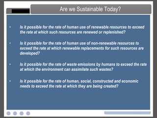 Is it possible for the rate of human use of renewable resources to exceed the rate at which such resources are renewed or replenished?  Is it possible for the rate of human use of non-renewable resources to exceed the rate at which renewable replacements for such resources are developed?  Is it possible for the rate of waste emissions by humans to exceed the rate at which the environment can assimilate such wastes? Is it possible for the rate of human, social, constructed and economic needs to exceed the rate at which they are being created? Are we Sustainable Today? 