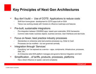 Key Principles of Next Gen Architectures

        •       Buy don’t build -- Use of COTS Applications to reduce costs
              –       Shift from home-grown development to COTS apps built on SOA
              –       Telcos now working closely with Vendors to influence roadmaps and features

        •       Pre-built, sustainable integrations
              –       Pre-integration between OSS/BSS apps based upon extensible, SOA frameworks
              –       Common data model, business objects, business services, User Interfaces and devt tools

        •       Focus on fewer, best practice industry processes
              –       Standardise on enterprise wide best practice processes e.g. Order to Cash
              –       Processes can be modified – but are governed centrally
        •       Integration through ‘Services’
              –       Everything ‘can’ be exposed as a service – apps, components, Infrastructure, processes,
                      data, UIs…
              –       An Enterprise wide SOA platform manages and governs Service Integration and QoS
        •       Simplification…of tariffs, products, processes, platforms
              –       Has a direct influence on speed, cost and complexity



© 2009 Oracle Corporation
 