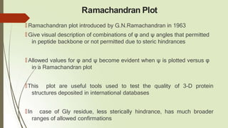 Ramachandran Plot
🠶 Ramachandran plot introduced by G.N.Ramachandran in 1963
🠶 Give visual description of combinations of φ and ψ angles that permitted
in peptide backbone or not permitted due to steric hindrances
🠶 Allowed values for φ and ψ become evident when ψ is plotted versus φ
in a Ramachandran plot
🠶This plot are useful tools used to test the quality of 3-D protein
structures deposited in international databases
🠶In case of Gly residue, less sterically hindrance, has much broader
ranges of allowed confirmations
 