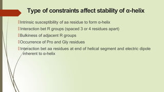 Type of constraints affect stability of α-helix
🠶Intrinsic susceptibility of aa residue to form α-helix
🠶 Interaction bet R groups (spaced 3 or 4 residues apart)
🠶Bulkiness of adjacent R groups
🠶Occurrence of Pro and Gly residues
🠶 Interaction bet aa residues at end of helical segment and electric dipole
inherent to α-helix
 
