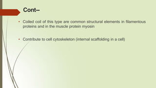 Cont--
• Coiled coil of this type are common structural elements in filamentous
proteins and in the muscle protein myosin
• Contribute to cell cytoskeleton (internal scaffolding in a cell)
 