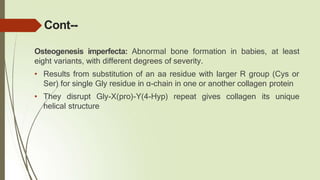 Cont--
Osteogenesis imperfecta: Abnormal bone formation in babies, at least
eight variants, with different degrees of severity.
• Results from substitution of an aa residue with larger R group (Cys or
Ser) for single Gly residue in α-chain in one or another collagen protein
• They disrupt Gly-X(pro)-Y(4-Hyp) repeat gives collagen its unique
helical structure
 