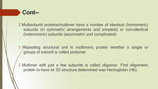 Cont--
🠶 Multisubunit proteins/multimer have a number of identical (homomeric)
subunits (in symmetric arrangements and simplest) or non-identical
(heteromeric) subunits (asymmetric and complicated)
🠶 Repeating structural unit in multimeric protein whether a single or
groups of subunit is called protomer
🠶 Multimer with just a few subunits is called oligomer. First oligomeric
protein to have its 3D structure determined was Hemoglobin (Hb).
 