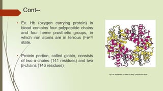Cont--
• Ex. Hb (oxygen carrying protein) in
blood contains four polypeptide chains
and four heme prosthetic groups, in
which iron atoms are in ferrous (Fe2+)
state.
• Protein portion, called globin, consists
of two α-chains (141 residues) and two
β-chains (146 residues)
Fig.3.49: Biochemistry 7th edition by Berg, Tymoczko and Stryer
 