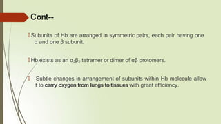 Cont--
🠶 Subunits of Hb are arranged in symmetric pairs, each pair having one
α and one β subunit.
🠶 Hb exists as an α2β2 tetramer or dimer of αβ protomers.
🠶 Subtle changes in arrangement of subunits within Hb molecule allow
it to carry oxygen from lungs to tissues with great efficiency.
 