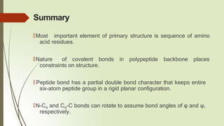 Summary
🠶Most important element of primary structure is sequence of amino
acid residues.
🠶Nature of covalent bonds in polypeptide backbone places
constraints on structure.
🠶 Peptide bond has a partial double bond character that keeps entire
six-atom peptide group in a rigid planar configuration.
🠶N-Cα and Cα-C bonds can rotate to assume bond angles of φ and ψ,
respectively.
 