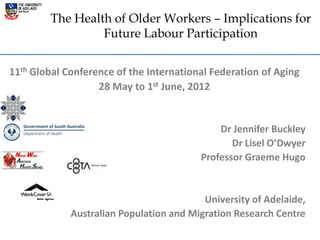 The Health of Older Workers – Implications for
                 Future Labour Participation


11th Global Conference of the International Federation of Aging
                   28 May to 1st June, 2012


                                             Dr Jennifer Buckley
                                                Dr Lisel O’Dwyer
                                         Professor Graeme Hugo


                                          University of Adelaide,
             Australian Population and Migration Research Centre
 