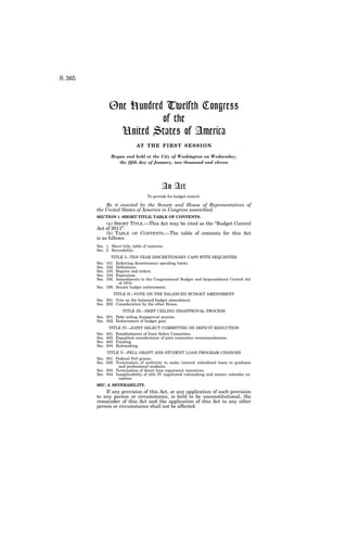 S. 365
One Hundred Twelfth Congress
of the
United States of America
AT THE FIRST SESSION
Begun and held at the City of Washington on Wednesday,
the fifth day of January, two thousand and eleven
An Act
To provide for budget control.
Be it enacted by the Senate and House of Representatives of
the United States of America in Congress assembled,
SECTION 1. SHORT TITLE; TABLE OF CONTENTS.
(a) SHORT TITLE.—This Act may be cited as the ‘‘Budget Control
Act of 2011’’.
(b) TABLE OF CONTENTS.—The table of contents for this Act
is as follows:
Sec. 1. Short title; table of contents.
Sec. 2. Severability.
TITLE I—TEN-YEAR DISCRETIONARY CAPS WITH SEQUESTER
Sec. 101. Enforcing discretionary spending limits.
Sec. 102. Definitions.
Sec. 103. Reports and orders.
Sec. 104. Expiration.
Sec. 105. Amendments to the Congressional Budget and Impoundment Control Act
of 1974.
Sec. 106. Senate budget enforcement.
TITLE II—VOTE ON THE BALANCED BUDGET AMENDMENT
Sec. 201. Vote on the balanced budget amendment.
Sec. 202. Consideration by the other House.
TITLE III—DEBT CEILING DISAPPROVAL PROCESS
Sec. 301. Debt ceiling disapproval process.
Sec. 302. Enforcement of budget goal.
TITLE IV—JOINT SELECT COMMITTEE ON DEFICIT REDUCTION
Sec. 401. Establishment of Joint Select Committee.
Sec. 402. Expedited consideration of joint committee recommendations.
Sec. 403. Funding.
Sec. 404. Rulemaking.
TITLE V—PELL GRANT AND STUDENT LOAN PROGRAM CHANGES
Sec. 501. Federal Pell grants.
Sec. 502. Termination of authority to make interest subsidized loans to graduate
and professional students.
Sec. 503. Termination of direct loan repayment incentives.
Sec. 504. Inapplicability of title IV negotiated rulemaking and master calendar ex-
ception.
SEC. 2. SEVERABILITY.
If any provision of this Act, or any application of such provision
to any person or circumstance, is held to be unconstitutional, the
remainder of this Act and the application of this Act to any other
person or circumstance shall not be affected.
 