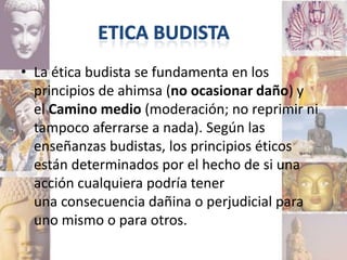 • La ética budista se fundamenta en los
  principios de ahimsa (no ocasionar daño) y
  el Camino medio (moderación; no reprimir ni
  tampoco aferrarse a nada). Según las
  enseñanzas budistas, los principios éticos
  están determinados por el hecho de si una
  acción cualquiera podría tener
  una consecuencia dañina o perjudicial para
  uno mismo o para otros.
 