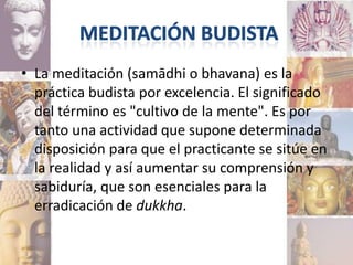 • La meditación (samādhi o bhavana) es la
  práctica budista por excelencia. El significado
  del término es "cultivo de la mente". Es por
  tanto una actividad que supone determinada
  disposición para que el practicante se sitúe en
  la realidad y así aumentar su comprensión y
  sabiduría, que son esenciales para la
  erradicación de dukkha.
 
