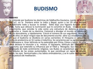 •   IMAGENES
•   Se entiende por budismo las doctrinas de Siddhartha Gautama, nacido en el año
    560 a.C. en la frontera entre La India y Nepal, quien a los 29 años decidió
    abandonarlo todo y buscar la verdad. Editó bajo una higuera durante siete
    años, hasta que obtuvo la iluminación que le convirtió en Buda. inició así este
    movimiento, que concibe la vida como una estructura de dolores e intenta
    superarlos a través de su doctrina. Comenzó a divulgar al mundo su sabiduría
    recién descubierta, y rápidamente Creció el número de sus seguidores. Murió a
    los 80 años sin dejar ningún tipo de documento escrito obre sus enseñanzas, de
    ahí que el budismo se dividiera en varias corrientes: El Hinayana o pequeño
    Vehículo predomina en Sri Lanka e Indochina. Se caracteriza por su agnosticismo.
    El Mahayana o Gran Vehículo se ha extendido por China, Corea y Japón. En esta
    rama destaca la intuición y la mística. El Vajrayana, Vehículo del Diamante o
    Tantrismo, que extendió su influencia por el Tíbet y Mongolia. Sus ritos se han
    despojado de todo sentimiento religioso. Los Budas se caracterizan por tener
    los lóbulos de las orejas aumentados, lo que constituye un signo de amplio
    saber; los ojos Semicerrados y los labios entreabiertos, y se le suele representar
    en la postura de meditación.
 