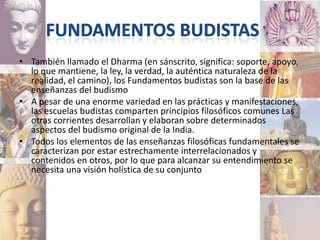 • También llamado el Dharma (en sánscrito, significa: soporte, apoyo,
  lo que mantiene, la ley, la verdad, la auténtica naturaleza de la
  realidad, el camino), los Fundamentos budistas son la base de las
  enseñanzas del budismo
• A pesar de una enorme variedad en las prácticas y manifestaciones,
  las escuelas budistas comparten principios filosóficos comunes Las
  otras corrientes desarrollan y elaboran sobre determinados
  aspectos del budismo original de la India.
• Todos los elementos de las enseñanzas filosóficas fundamentales se
  caracterizan por estar estrechamente interrelacionados y
  contenidos en otros, por lo que para alcanzar su entendimiento se
  necesita una visión holística de su conjunto
 