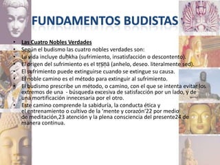 • Las Cuatro Nobles Verdades
• Según el budismo las cuatro nobles verdades son:
• La vida incluye duḥkha (sufrimiento, insatisfacción o descontento).
• El origen del sufrimiento es el tṛṣṇā (anhelo, deseo. literalmente sed).
• El sufrimiento puede extinguirse cuando se extingue su causa.
• El noble camino es el método para extinguir al sufrimiento.
• El budismo prescribe un método, o camino, con el que se intenta evitar los
  extremos de una - búsqueda excesiva de satisfacción por un lado, y de
  una mortificación innecesaria por el otro.
• Este camino comprende la sabiduría, la conducta ética y
  el entrenamiento o cultivo de la ‘mente y corazón‘22 por medio
  de meditación,23 atención y la plena consciencia del presente24 de
  manera continua.
 