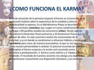 • El rol de actuación de la persona respecto al karma se circunscribe en la
  explicación budista sobre la experiencia de la realidad y como la
  individualidad se expresa. En el Abhidhamma Pitaka se describen 52
  factores mentales (cetasikas) que surgen en varias combinaciones para
  dar lugar a 89 posibles estados de consciencia (cittas). Desde aquí se
  consideran 4 elementos físicos primarios y 23 fenómenos físicos que se
  derivan de ellos. En este escenario existen los movimientos de la
  voluntad, y es en donde se condicionan o refuerzan hábitos y tendencias
  (samskara) para crear, de manera acumulativa, lo que se nos aparece
  como nuestra personalidad o carácter. El proceso resumido de todo ello y
  que explica el Karma respecto a la acción será resumido como: 1.
  Samskara o predisposición, 2. Karma o acto volitivo y 3. Vipaka o fruto;
  resultado. El resultado de nuestras acciones nos otorga una experiencia
  que promueve nuevamente una disposición Samskara, y así continúa.
 