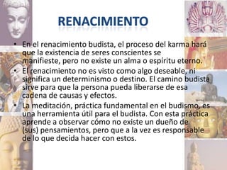 • En el renacimiento budista, el proceso del karma hará
  que la existencia de seres conscientes se
  manifieste, pero no existe un alma o espíritu eterno.
• El renacimiento no es visto como algo deseable, ni
  significa un determinismo o destino. El camino budista
  sirve para que la persona pueda liberarse de esa
  cadena de causas y efectos.
• La meditación, práctica fundamental en el budismo, es
  una herramienta útil para el budista. Con esta práctica
  aprende a observar cómo no existe un dueño de
  (sus) pensamientos, pero que a la vez es responsable
  de lo que decida hacer con estos.
 