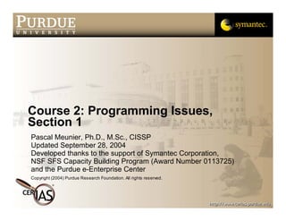Course 2: Programming Issues,
Section 1
Pascal Meunier, Ph.D., M.Sc., CISSP
Updated September 28, 2004
Developed thanks to the support of Symantec Corporation,
NSF SFS Capacity Building Program (Award Number 0113725)
and the Purdue e-Enterprise Center
Copyright (2004) Purdue Research Foundation. All rights reserved.
 