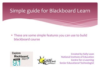 Simple guide for Blackboard Learn



 These are some simple features you can use to build
 blackboard course



                                          Created by Sally Loan
                                 National Institute of Education
                                          Centre for e-Learning
                                Senior Educational Technologist
 