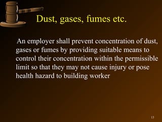 Dust, gases, fumes etc.

An employer shall prevent concentration of dust,
gases or fumes by providing suitable means to
control their concentration within the permissible
limit so that they may not cause injury or pose
health hazard to building worker




                                               13
 
