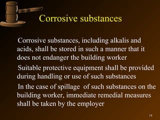 Corrosive substances

Corrosive substances, including alkalis and
acids, shall be stored in such a manner that it
does not endanger the building worker
Suitable protective equipment shall be provided
during handling or use of such substances
In the case of spillage of such substances on the
building worker, immediate remedial measures
shall be taken by the employer
                                              14
 