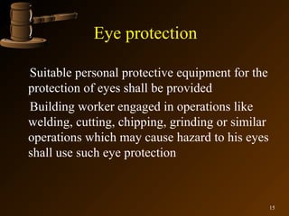 Eye protection

Suitable personal protective equipment for the
protection of eyes shall be provided
Building worker engaged in operations like
welding, cutting, chipping, grinding or similar
operations which may cause hazard to his eyes
shall use such eye protection



                                                  15
 