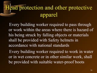 Head protection and other protective
              apparel
 Every building worker required to pass through
 or work within the areas where there is hazard of
 his being struck by falling objects or materials
 shall be provided with Safety helmets in
 accordance with national standards
 Every building worker required to work in water
 or in wet concrete or in other similar work, shall
 be provided with suitable water-proof boots
                                                 16
 