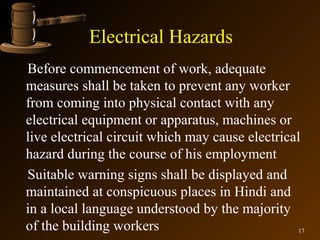 Electrical Hazards
Before commencement of work, adequate
measures shall be taken to prevent any worker
from coming into physical contact with any
electrical equipment or apparatus, machines or
live electrical circuit which may cause electrical
hazard during the course of his employment
Suitable warning signs shall be displayed and
maintained at conspicuous places in Hindi and
in a local language understood by the majority
of the building workers                          17
 