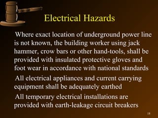 Electrical Hazards
Where exact location of underground power line
is not known, the building worker using jack
hammer, crow bars or other hand-tools, shall be
provided with insulated protective gloves and
foot wear in accordance with national standards
All electrical appliances and current carrying
equipment shall be adequately earthed
All temporary electrical installations are
provided with earth-leakage circuit breakers
                                             18
 