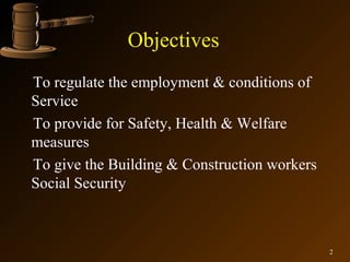 Objectives
To regulate the employment & conditions of
Service
To provide for Safety, Health & Welfare
measures
To give the Building & Construction workers
Social Security



                                              2
 