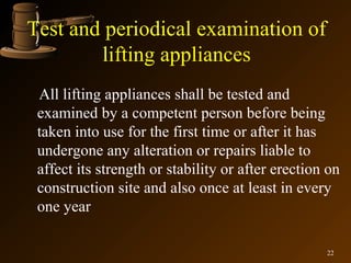 Test and periodical examination of
        lifting appliances
 All lifting appliances shall be tested and
 examined by a competent person before being
 taken into use for the first time or after it has
 undergone any alteration or repairs liable to
 affect its strength or stability or after erection on
 construction site and also once at least in every
 one year

                                                   22
 