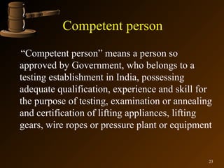 Competent person
“Competent person” means a person so
approved by Government, who belongs to a
testing establishment in India, possessing
adequate qualification, experience and skill for
the purpose of testing, examination or annealing
and certification of lifting appliances, lifting
gears, wire ropes or pressure plant or equipment


                                               23
 