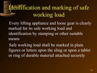 Identification and marking of safe
           working load
Every lifting appliance and loose gear is clearly
marked for its safe working load and
identification by stamping or other suitable
means
Safe working load shall be marked in plain
figures or letters upon the sling or upon a tablet
or ring of durable material attached securely


                                                 24
 
