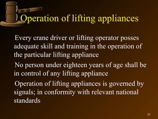 Operation of lifting appliances
Every crane driver or lifting operator posses
adequate skill and training in the operation of
the particular lifting appliance
No person under eighteen years of age shall be
in control of any lifting appliance
Operation of lifting appliances is governed by
signals; in conformity with relevant national
standards
                                                  25
 