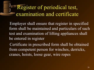 Register of periodical test,
    examination and certificate
Employer shall ensure that register in specified
form shall be maintained and particulars of such
test and examination of lifting appliances shall
be entered in register
Certificate in prescribed form shall be obtained
from competent person for winches, derricks,
cranes, hoists, loose gear, wire ropes

                                              26
 