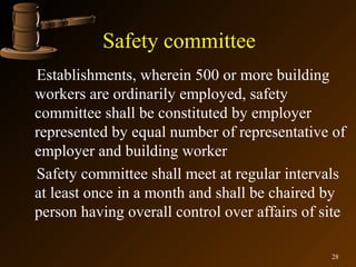 Safety committee
Establishments, wherein 500 or more building
workers are ordinarily employed, safety
committee shall be constituted by employer
represented by equal number of representative of
employer and building worker
Safety committee shall meet at regular intervals
at least once in a month and shall be chaired by
person having overall control over affairs of site

                                               28
 