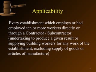 Applicability
Every establishment which employs or had
employed ten or more workers directly or
through a Contractor / Subcontractor
(undertaking to produce a given result or
supplying building workers for any work of the
establishment, excluding supply of goods or
articles of manufacture)


                                                 3
 