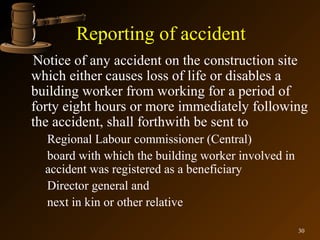 Reporting of accident
Notice of any accident on the construction site
which either causes loss of life or disables a
building worker from working for a period of
forty eight hours or more immediately following
the accident, shall forthwith be sent to
  Regional Labour commissioner (Central)
  board with which the building worker involved in
  accident was registered as a beneficiary
  Director general and
  next in kin or other relative

                                                     30
 