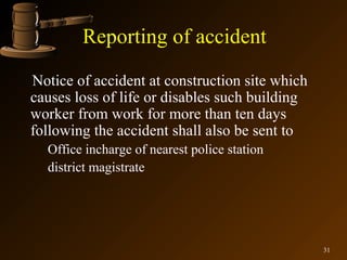 Reporting of accident
Notice of accident at construction site which
causes loss of life or disables such building
worker from work for more than ten days
following the accident shall also be sent to
  Office incharge of nearest police station
  district magistrate




                                                31
 
